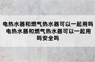 电热水器和燃气热水器可以一起用吗 电热水器和燃气热水器可以一起用吗安全吗